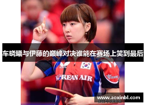 车晓曦与伊藤的巅峰对决谁能在赛场上笑到最后